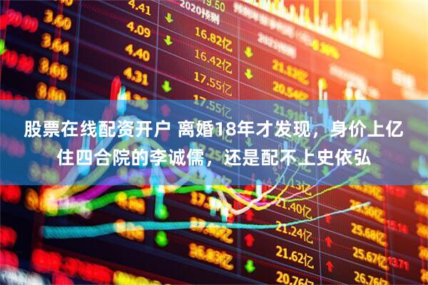 股票在线配资开户 离婚18年才发现，身价上亿住四合院的李诚儒，还是配不上史依弘