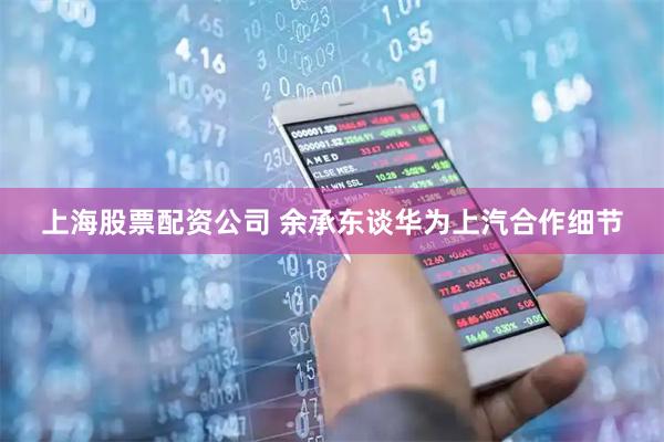 上海股票配资公司 余承东谈华为上汽合作细节