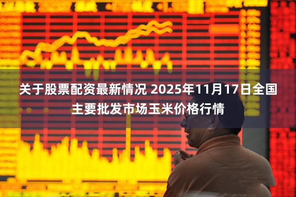 关于股票配资最新情况 2025年11月17日全国主要批发市场玉米价格行情