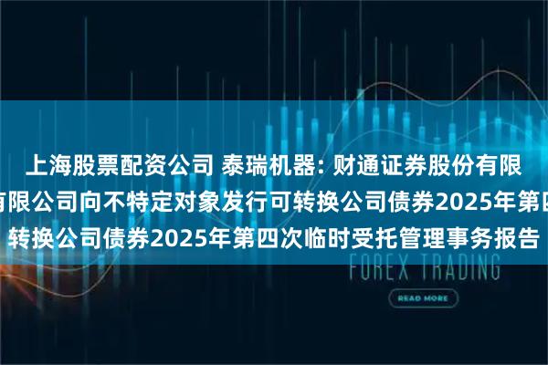 上海股票配资公司 泰瑞机器: 财通证券股份有限公司关于泰瑞机器股份有限公司向不特定对象发行可转换公司债券2025年第四次临时受托管理事务报告