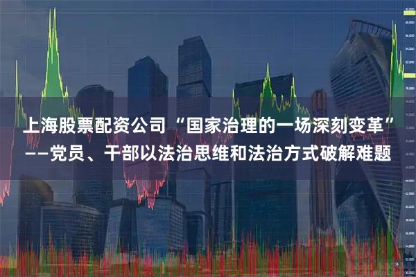 上海股票配资公司 “国家治理的一场深刻变革”——党员、干部以法治思维和法治方式破解难题