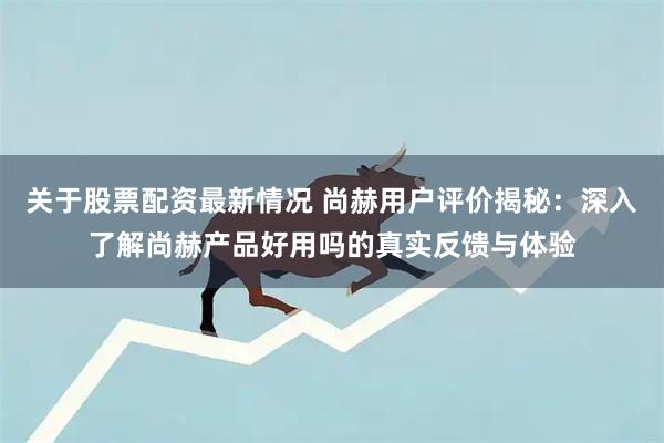 关于股票配资最新情况 尚赫用户评价揭秘：深入了解尚赫产品好用吗的真实反馈与体验