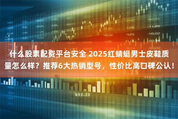 什么股票配资平台安全 2025红蜻蜓男士皮鞋质量怎么样？推荐6大热销型号，性价比高口碑公认！