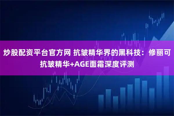 炒股配资平台官方网 抗皱精华界的黑科技：修丽可抗皱精华+AGE面霜深度评测