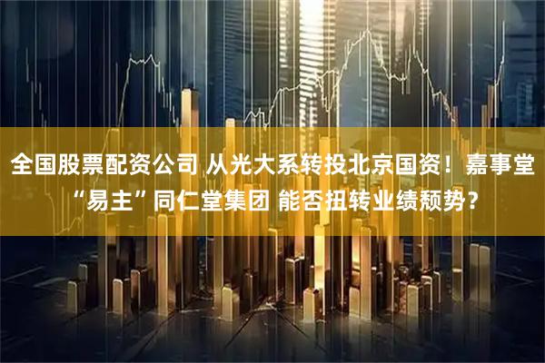 全国股票配资公司 从光大系转投北京国资！嘉事堂“易主”同仁堂集团 能否扭转业绩颓势？