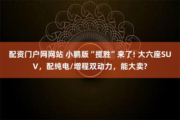 配资门户网网站 小鹏版“揽胜”来了! 大六座SUV，配纯电/增程双动力，能大卖?