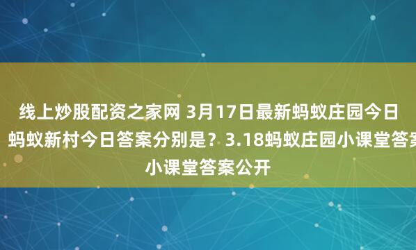 线上炒股配资之家网 3月17日最新蚂蚁庄园今日答案、蚂蚁新村今日答案分别是？3.18蚂蚁庄园小课堂答案公开
