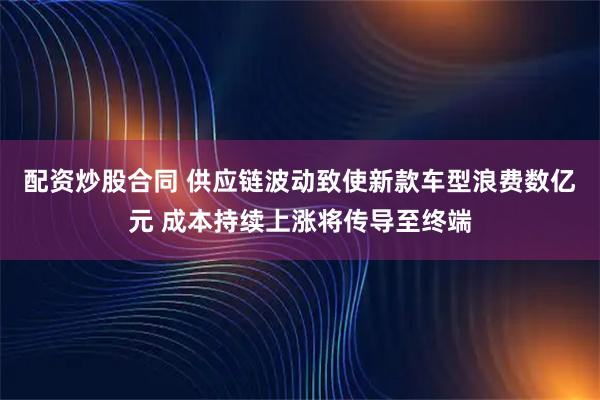 配资炒股合同 供应链波动致使新款车型浪费数亿元 成本持续上涨将传导至终端
