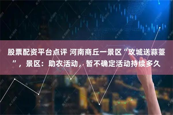 股票配资平台点评 河南商丘一景区“攻城送蒜薹”，景区：助农活动，暂不确定活动持续多久